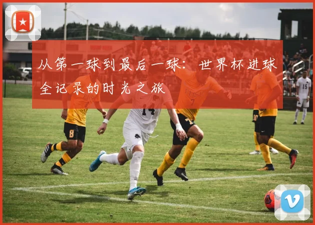 从第一球到最后一球：世界杯进球全记录的时光之旅