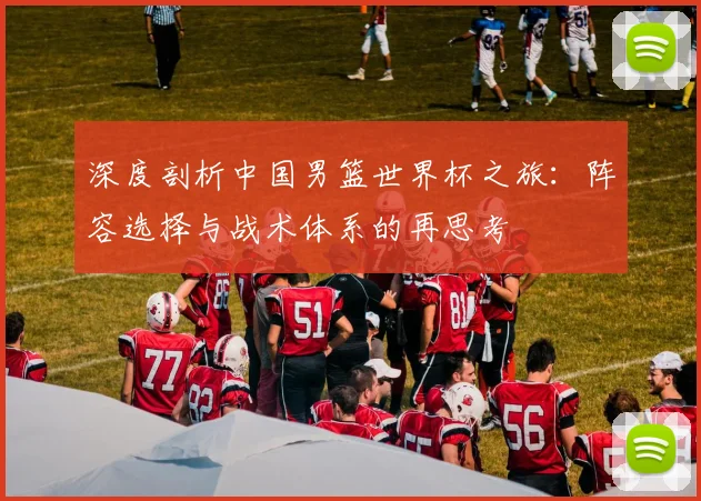 深度剖析中国男篮世界杯之旅:阵容选择与战术体系的再思考