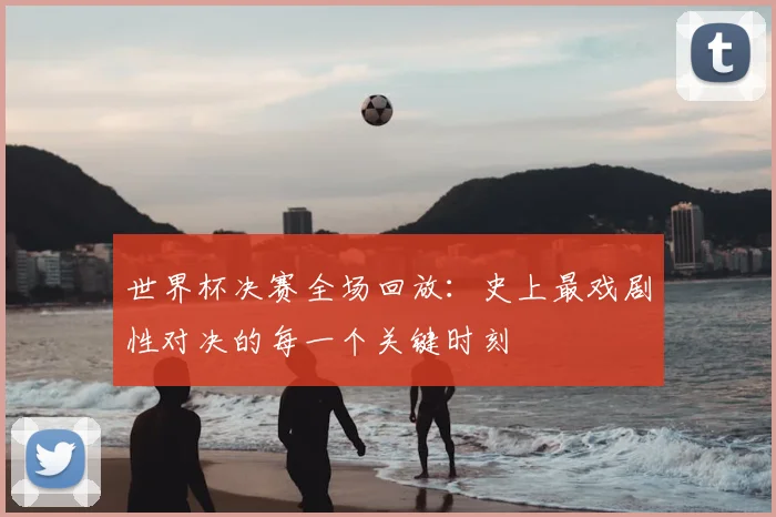 世界杯决赛全场回放：史上最戏剧性对决的每一个关键时刻