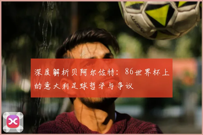深度解析贝阿尔佐特：86世界杯上的意大利足球哲学与争议