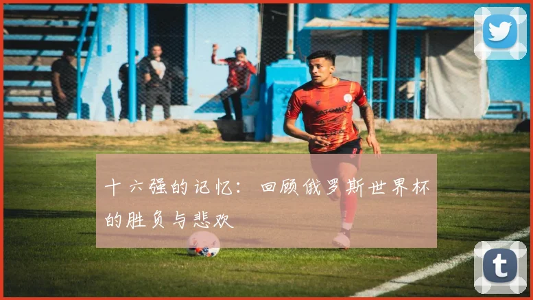 十六强的记忆:回顾俄罗斯世界杯的胜负与悲欢