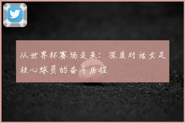 从世界杯赛场走来:深度对话女足核心球员的奋斗历程