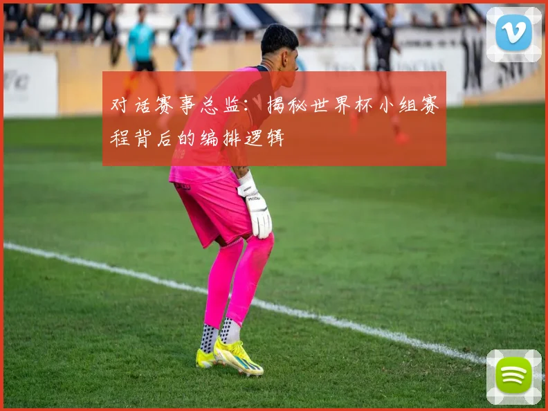 对话赛事总监:揭秘世界杯小组赛程背后的编排逻辑
