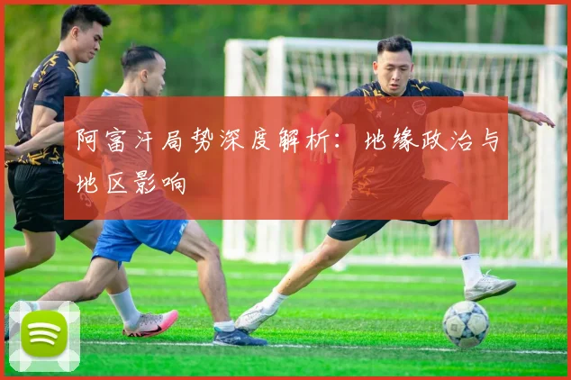 阿富汗局势深度解析：地缘政治与地区影响
