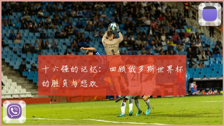 十六强的记忆:回顾俄罗斯世界杯的胜负与悲欢
