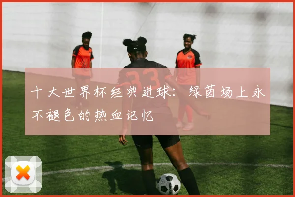 十大世界杯经典进球：绿茵场上永不褪色的热血记忆