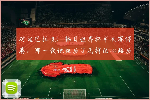 对话巴拉克：韩日世界杯半决赛停赛，那一夜他经历了怎样的心路历程？