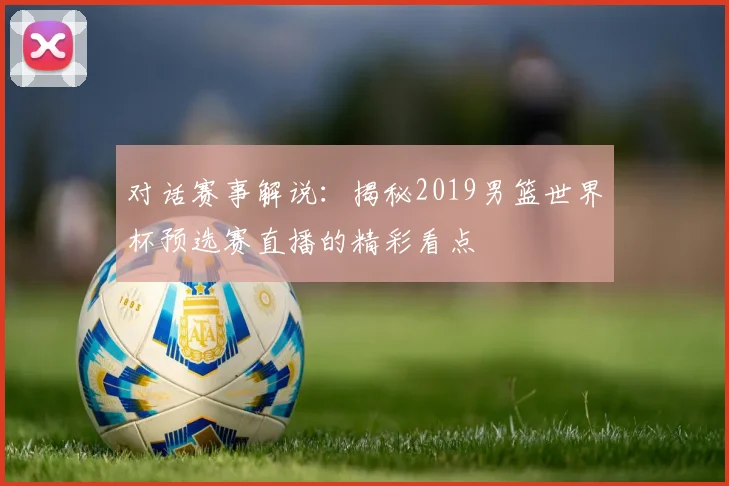 对话赛事解说:揭秘2019男篮世界杯预选赛直播的精彩看点