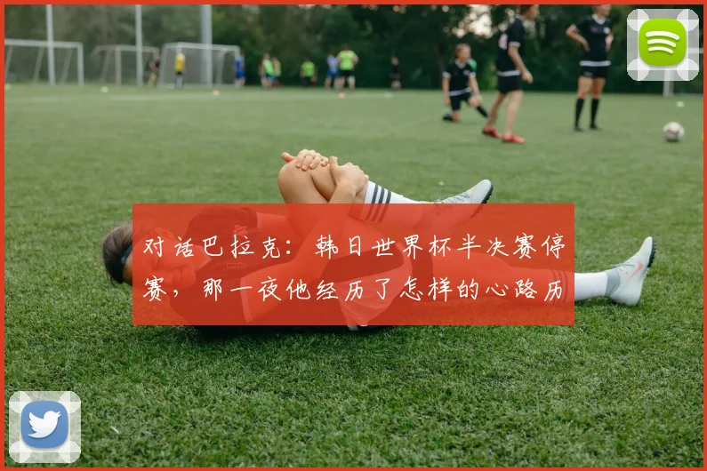 对话巴拉克：韩日世界杯半决赛停赛，那一夜他经历了怎样的心路历程？
