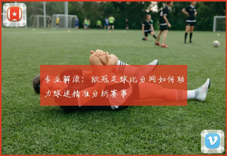 专业解读：欧冠足球比分网如何助力球迷精准分析赛事