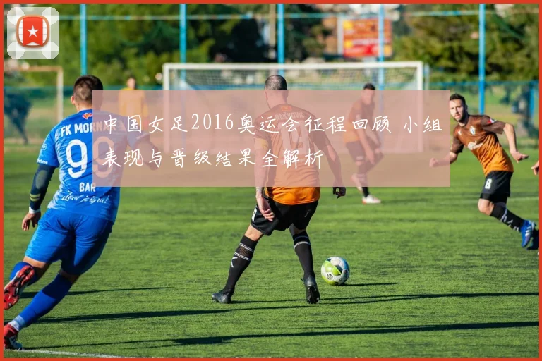 中国女足2016奥运会征程回顾 小组表现与晋级结果全解析
