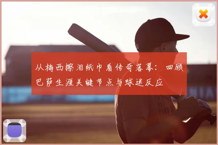 从梅西擦泪纸巾看传奇落幕：回顾巴萨生涯关键节点与球迷反应