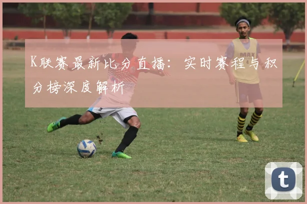 K联赛最新比分直播：实时赛程与积分榜深度解析