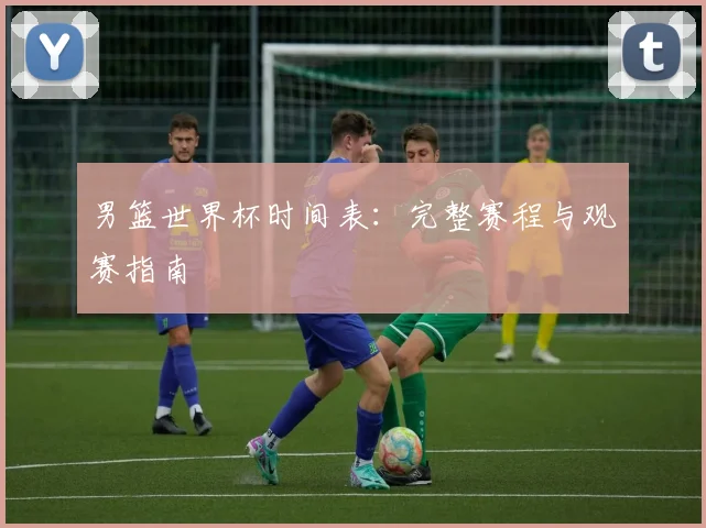 男篮世界杯时间表：完整赛程与观赛指南