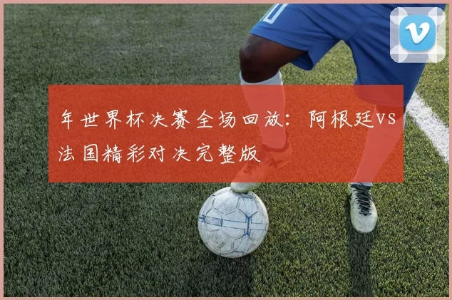 年世界杯决赛全场回放：阿根廷vs法国精彩对决完整版