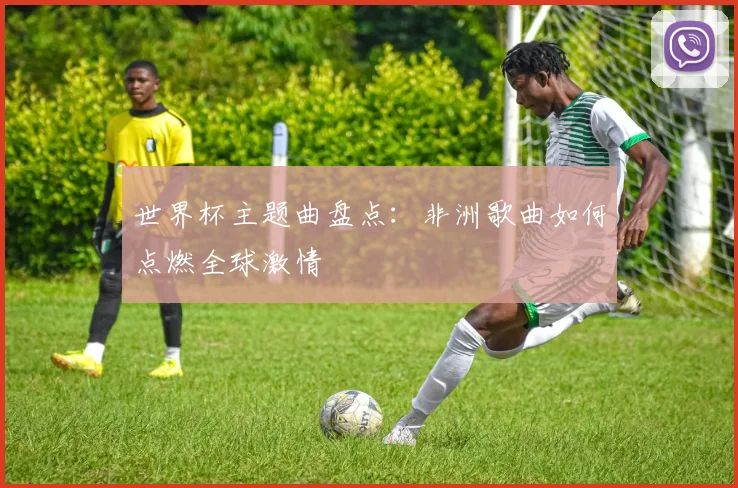 世界杯主题曲盘点：非洲歌曲如何点燃全球激情