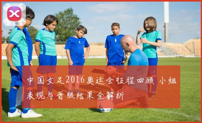 中国女足2016奥运会征程回顾 小组表现与晋级结果全解析