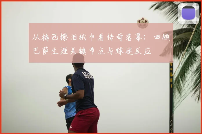 从梅西擦泪纸巾看传奇落幕：回顾巴萨生涯关键节点与球迷反应