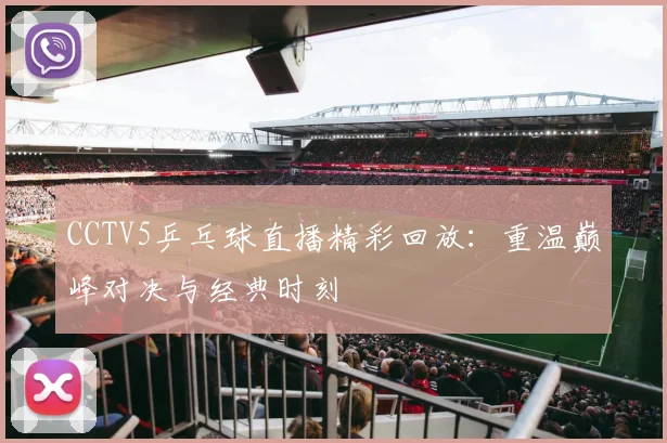 CCTV5乒乓球直播精彩回放：重温巅峰对决与经典时刻