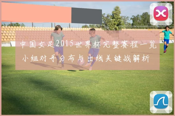 中国女足2015世界杯完整赛程一览 小组对手分布与出线关键战解析