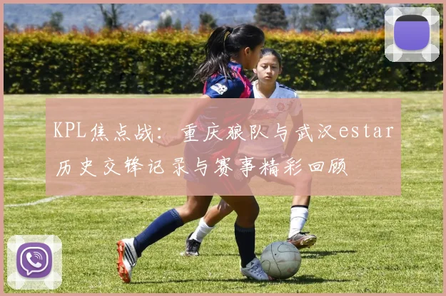 KPL焦点战：重庆狼队与武汉estar历史交锋记录与赛事精彩回顾